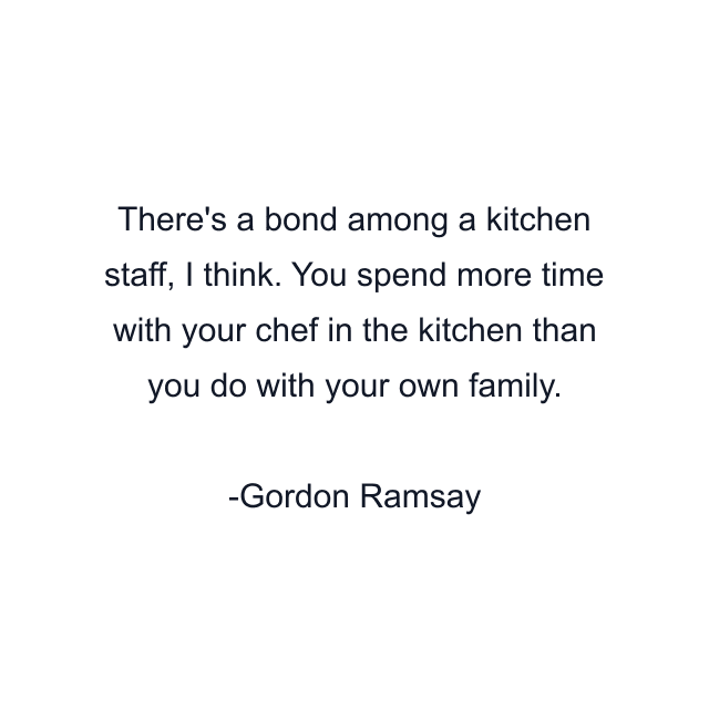 There's a bond among a kitchen staff, I think. You spend more time with your chef in the kitchen than you do with your own family.