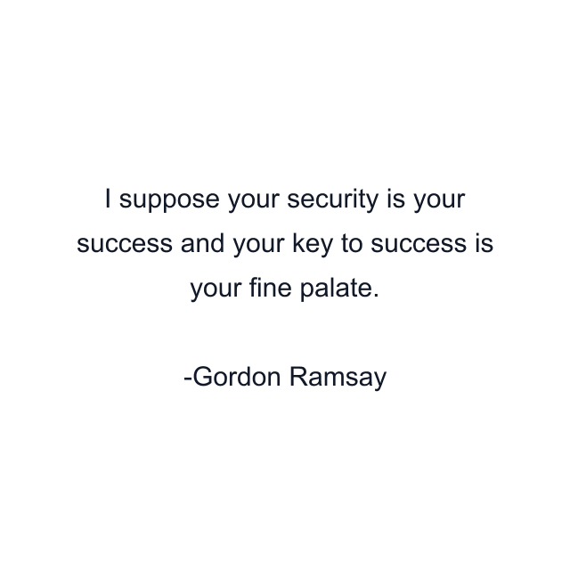 I suppose your security is your success and your key to success is your fine palate.