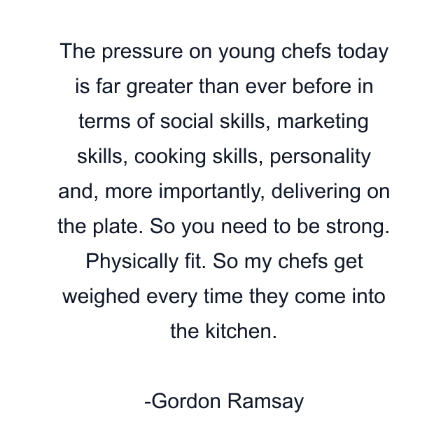 The pressure on young chefs today is far greater than ever before in terms of social skills, marketing skills, cooking skills, personality and, more importantly, delivering on the plate. So you need to be strong. Physically fit. So my chefs get weighed every time they come into the kitchen.