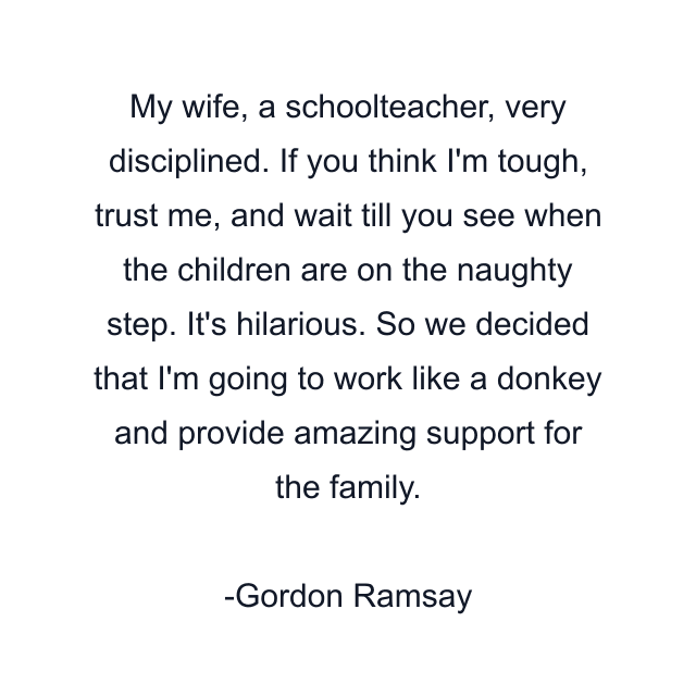 My wife, a schoolteacher, very disciplined. If you think I'm tough, trust me, and wait till you see when the children are on the naughty step. It's hilarious. So we decided that I'm going to work like a donkey and provide amazing support for the family.