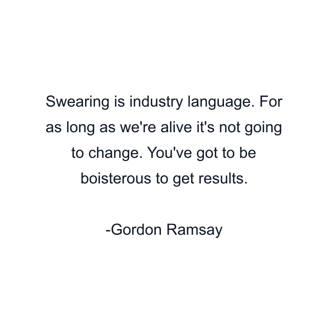 Swearing is industry language. For as long as we're alive it's not going to change. You've got to be boisterous to get results.