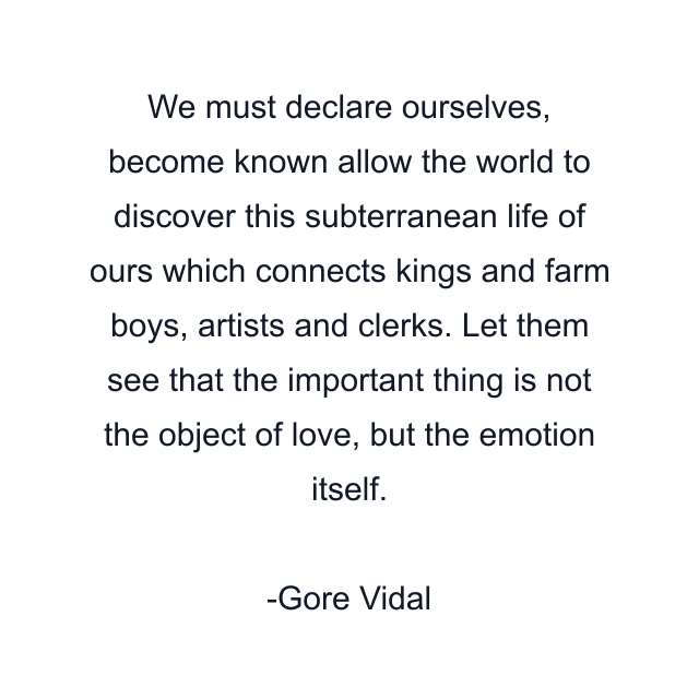 We must declare ourselves, become known allow the world to discover this subterranean life of ours which connects kings and farm boys, artists and clerks. Let them see that the important thing is not the object of love, but the emotion itself.