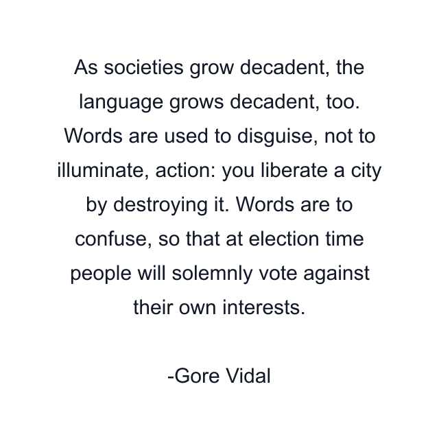 As societies grow decadent, the language grows decadent, too. Words are used to disguise, not to illuminate, action: you liberate a city by destroying it. Words are to confuse, so that at election time people will solemnly vote against their own interests.