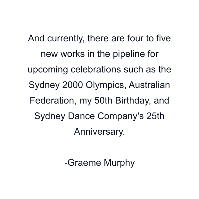 And currently, there are four to five new works in the pipeline for upcoming celebrations such as the Sydney 2000 Olympics, Australian Federation, my 50th Birthday, and Sydney Dance Company's 25th Anniversary.