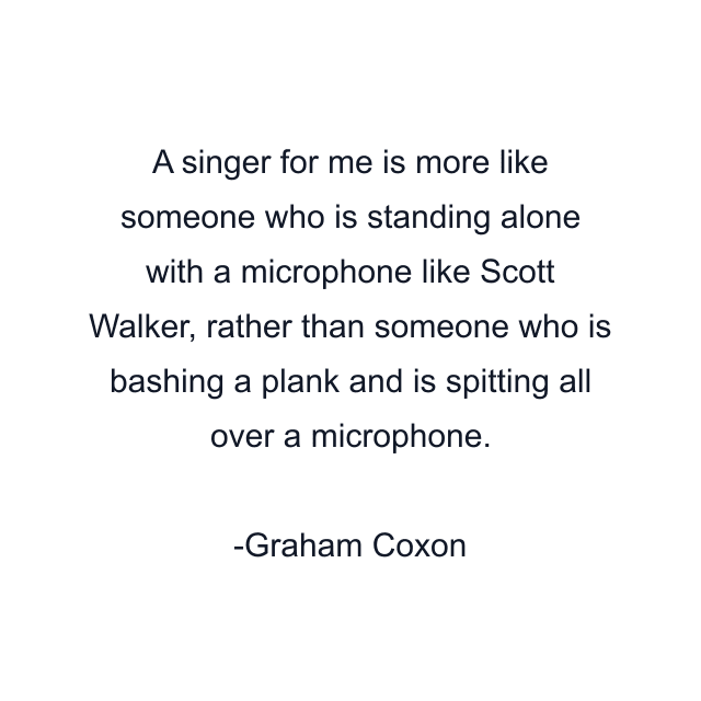 A singer for me is more like someone who is standing alone with a microphone like Scott Walker, rather than someone who is bashing a plank and is spitting all over a microphone.