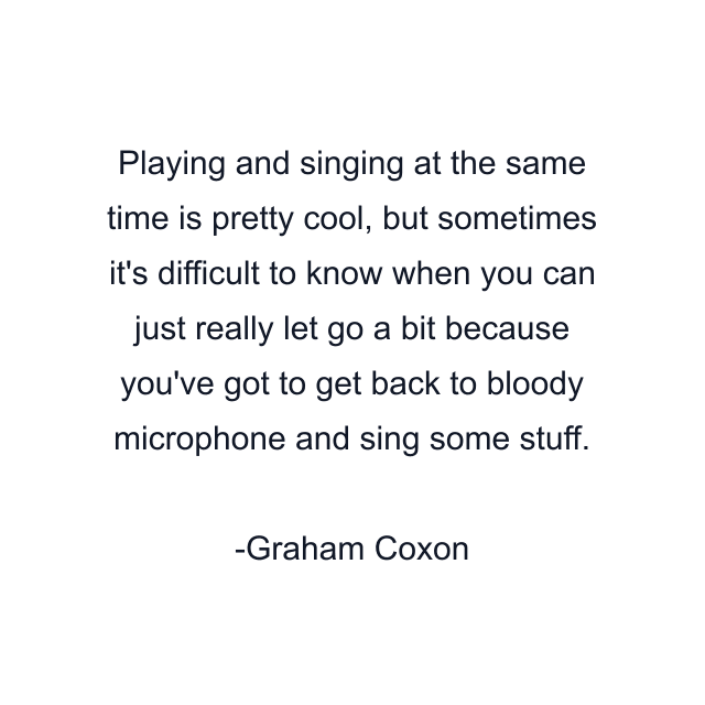 Playing and singing at the same time is pretty cool, but sometimes it's difficult to know when you can just really let go a bit because you've got to get back to bloody microphone and sing some stuff.