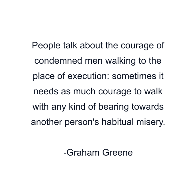 People talk about the courage of condemned men walking to the place of execution: sometimes it needs as much courage to walk with any kind of bearing towards another person's habitual misery.