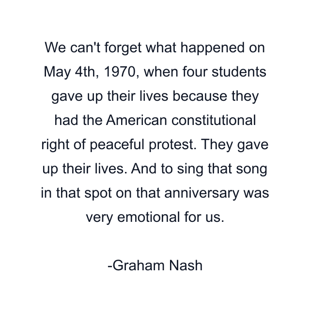 We can't forget what happened on May 4th, 1970, when four students gave up their lives because they had the American constitutional right of peaceful protest. They gave up their lives. And to sing that song in that spot on that anniversary was very emotional for us.