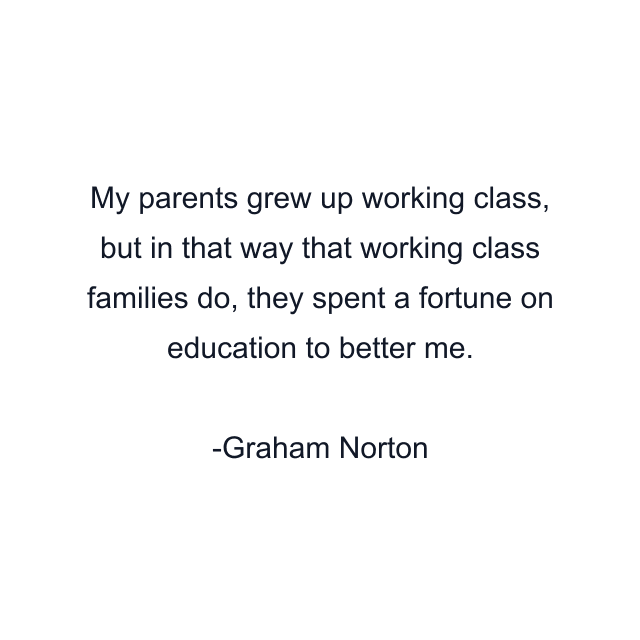 My parents grew up working class, but in that way that working class families do, they spent a fortune on education to better me.