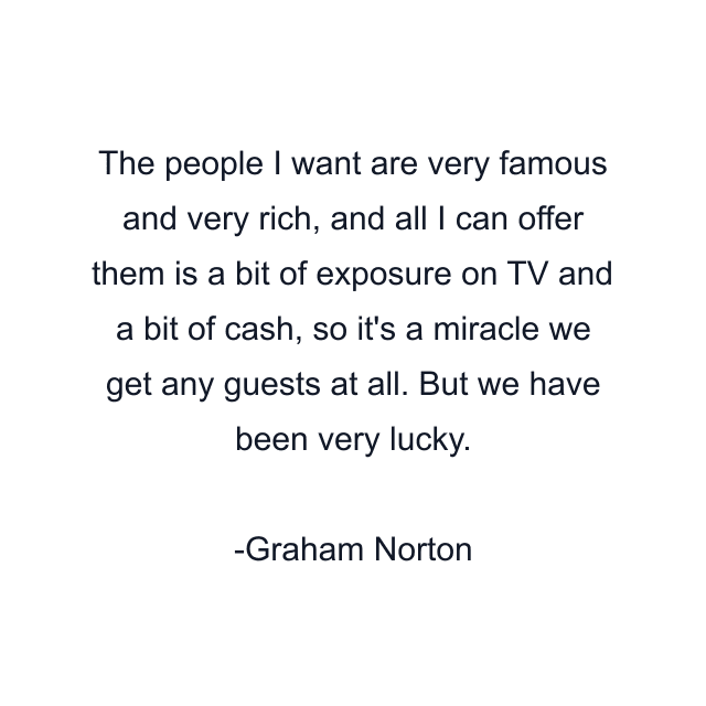 The people I want are very famous and very rich, and all I can offer them is a bit of exposure on TV and a bit of cash, so it's a miracle we get any guests at all. But we have been very lucky.