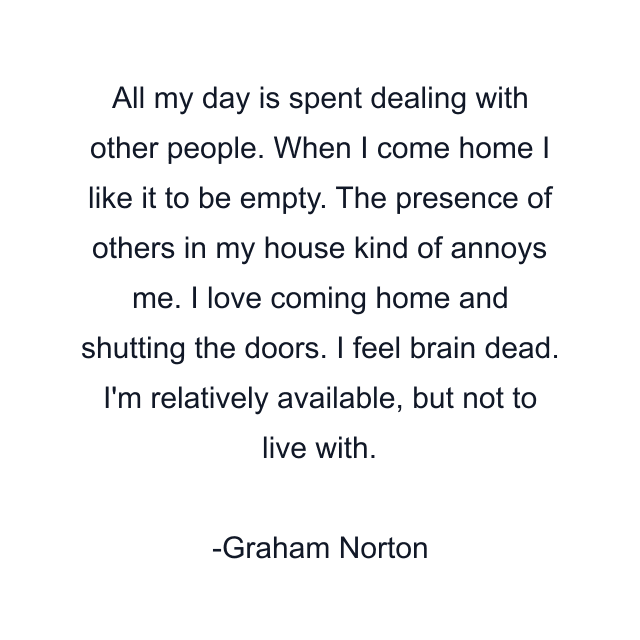 All my day is spent dealing with other people. When I come home I like it to be empty. The presence of others in my house kind of annoys me. I love coming home and shutting the doors. I feel brain dead. I'm relatively available, but not to live with.