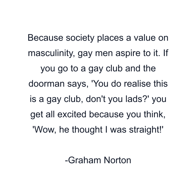 Because society places a value on masculinity, gay men aspire to it. If you go to a gay club and the doorman says, 'You do realise this is a gay club, don't you lads?' you get all excited because you think, 'Wow, he thought I was straight!'