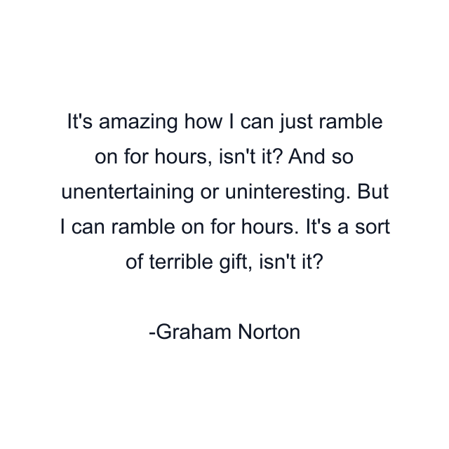 It's amazing how I can just ramble on for hours, isn't it? And so unentertaining or uninteresting. But I can ramble on for hours. It's a sort of terrible gift, isn't it?