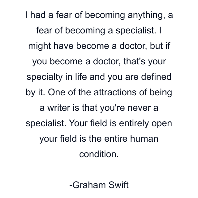 I had a fear of becoming anything, a fear of becoming a specialist. I might have become a doctor, but if you become a doctor, that's your specialty in life and you are defined by it. One of the attractions of being a writer is that you're never a specialist. Your field is entirely open your field is the entire human condition.