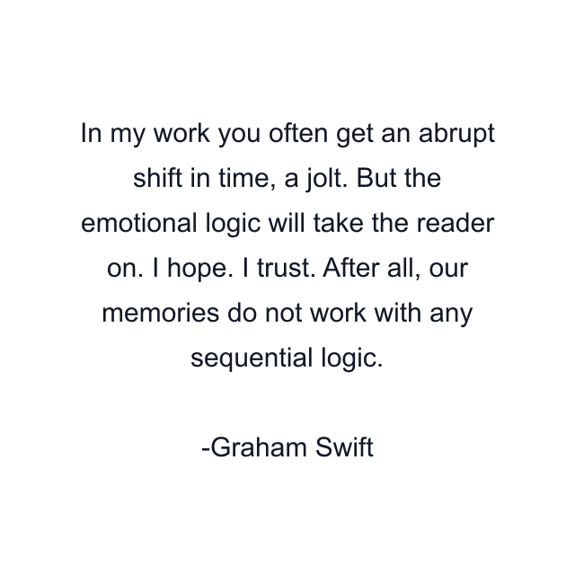 In my work you often get an abrupt shift in time, a jolt. But the emotional logic will take the reader on. I hope. I trust. After all, our memories do not work with any sequential logic.