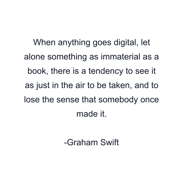 When anything goes digital, let alone something as immaterial as a book, there is a tendency to see it as just in the air to be taken, and to lose the sense that somebody once made it.