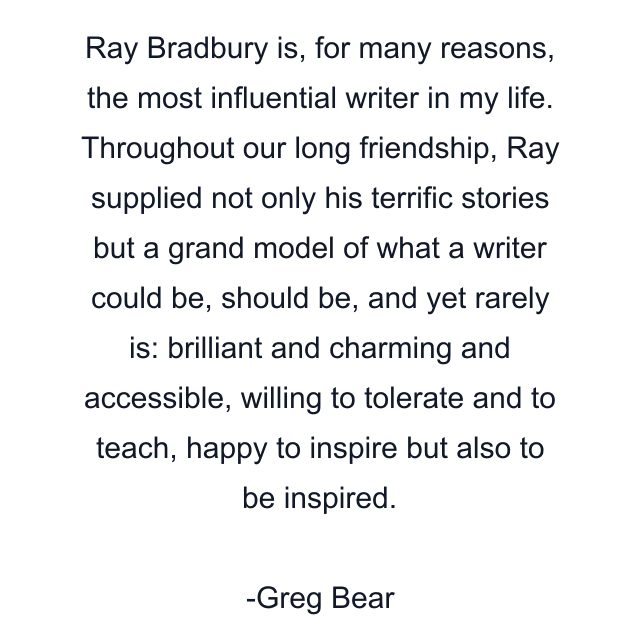 Ray Bradbury is, for many reasons, the most influential writer in my life. Throughout our long friendship, Ray supplied not only his terrific stories but a grand model of what a writer could be, should be, and yet rarely is: brilliant and charming and accessible, willing to tolerate and to teach, happy to inspire but also to be inspired.