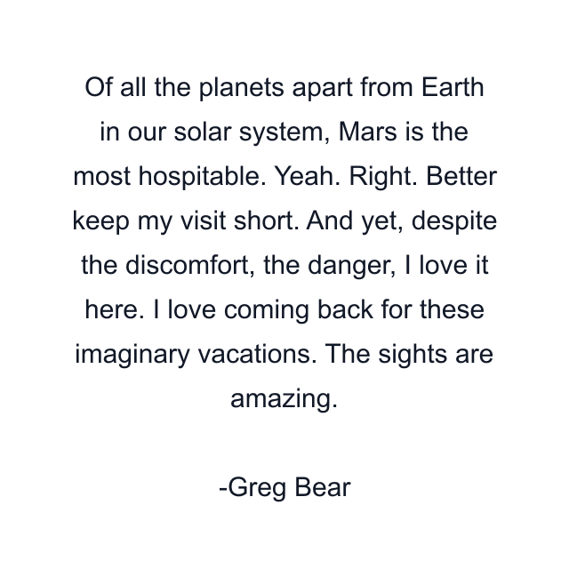 Of all the planets apart from Earth in our solar system, Mars is the most hospitable. Yeah. Right. Better keep my visit short. And yet, despite the discomfort, the danger, I love it here. I love coming back for these imaginary vacations. The sights are amazing.