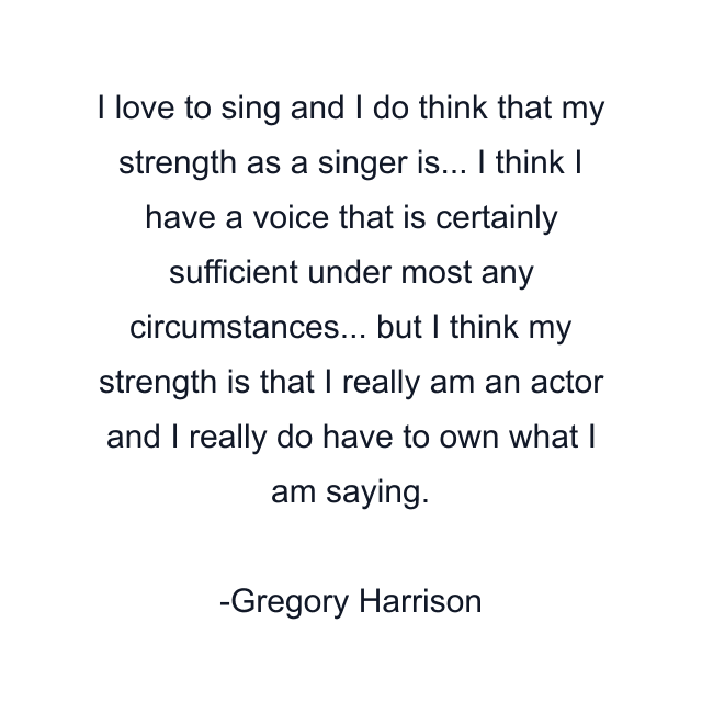 I love to sing and I do think that my strength as a singer is... I think I have a voice that is certainly sufficient under most any circumstances... but I think my strength is that I really am an actor and I really do have to own what I am saying.