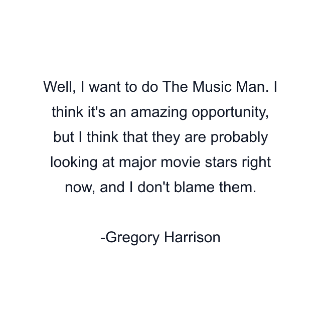 Well, I want to do The Music Man. I think it's an amazing opportunity, but I think that they are probably looking at major movie stars right now, and I don't blame them.