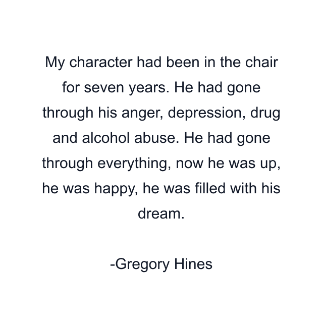 My character had been in the chair for seven years. He had gone through his anger, depression, drug and alcohol abuse. He had gone through everything, now he was up, he was happy, he was filled with his dream.