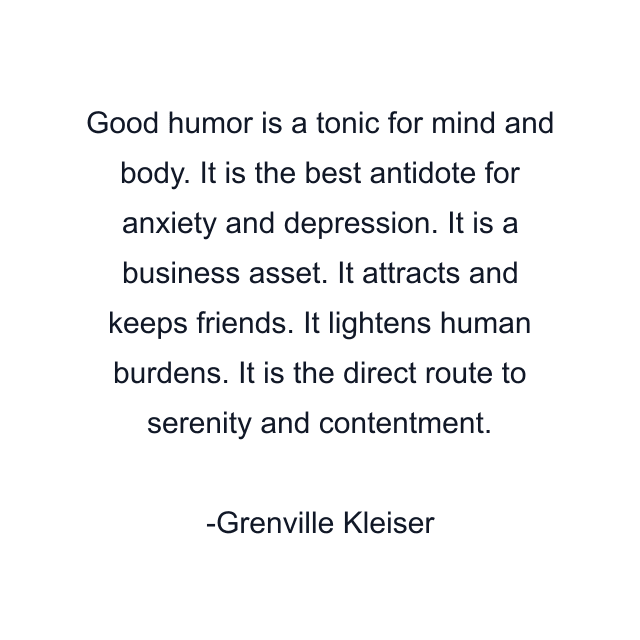 Good humor is a tonic for mind and body. It is the best antidote for anxiety and depression. It is a business asset. It attracts and keeps friends. It lightens human burdens. It is the direct route to serenity and contentment.