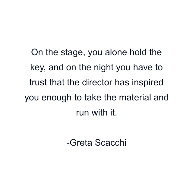 On the stage, you alone hold the key, and on the night you have to trust that the director has inspired you enough to take the material and run with it.