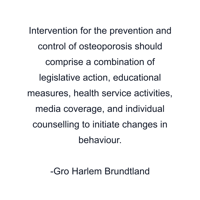 Intervention for the prevention and control of osteoporosis should comprise a combination of legislative action, educational measures, health service activities, media coverage, and individual counselling to initiate changes in behaviour.