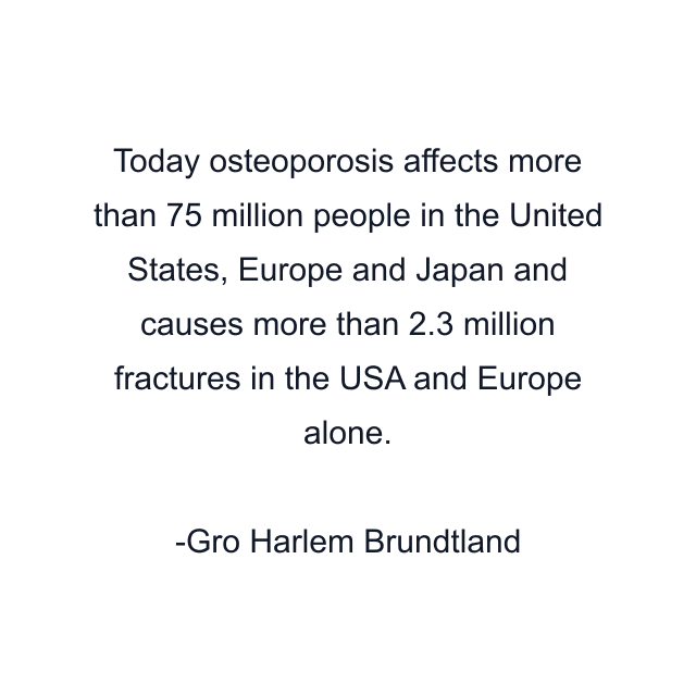 Today osteoporosis affects more than 75 million people in the United States, Europe and Japan and causes more than 2.3 million fractures in the USA and Europe alone.