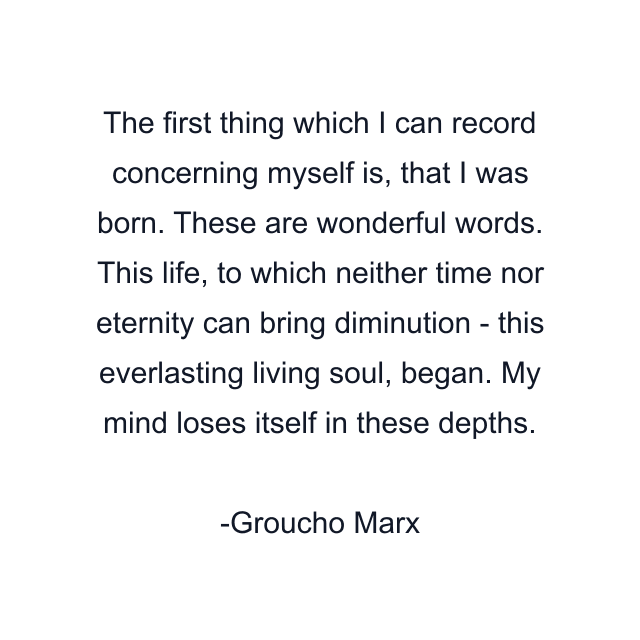 The first thing which I can record concerning myself is, that I was born. These are wonderful words. This life, to which neither time nor eternity can bring diminution - this everlasting living soul, began. My mind loses itself in these depths.