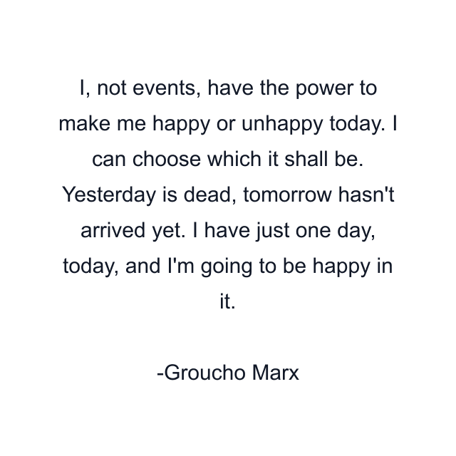 I, not events, have the power to make me happy or unhappy today. I can choose which it shall be. Yesterday is dead, tomorrow hasn't arrived yet. I have just one day, today, and I'm going to be happy in it.