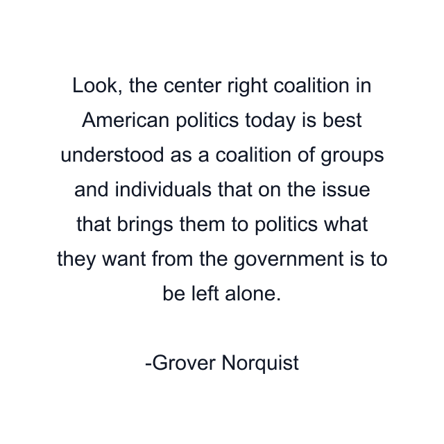 Look, the center right coalition in American politics today is best understood as a coalition of groups and individuals that on the issue that brings them to politics what they want from the government is to be left alone.