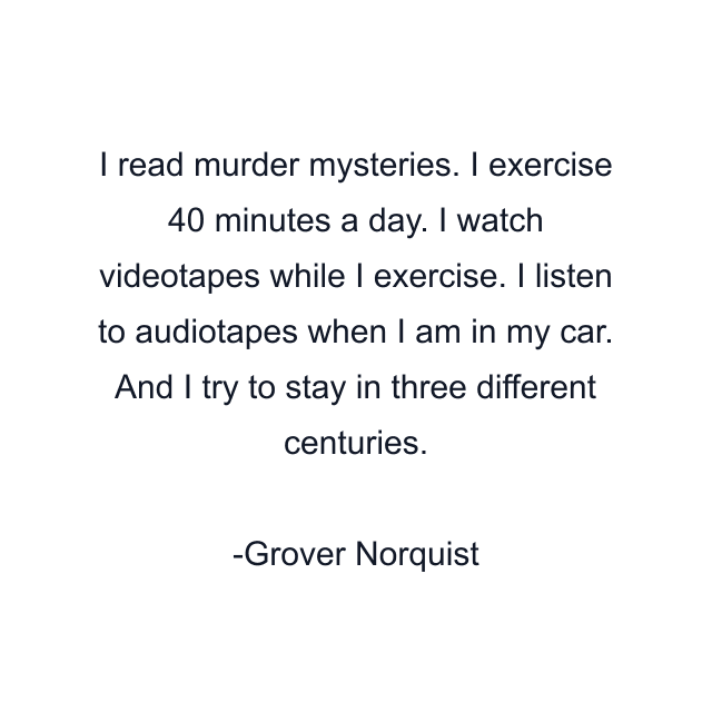 I read murder mysteries. I exercise 40 minutes a day. I watch videotapes while I exercise. I listen to audiotapes when I am in my car. And I try to stay in three different centuries.