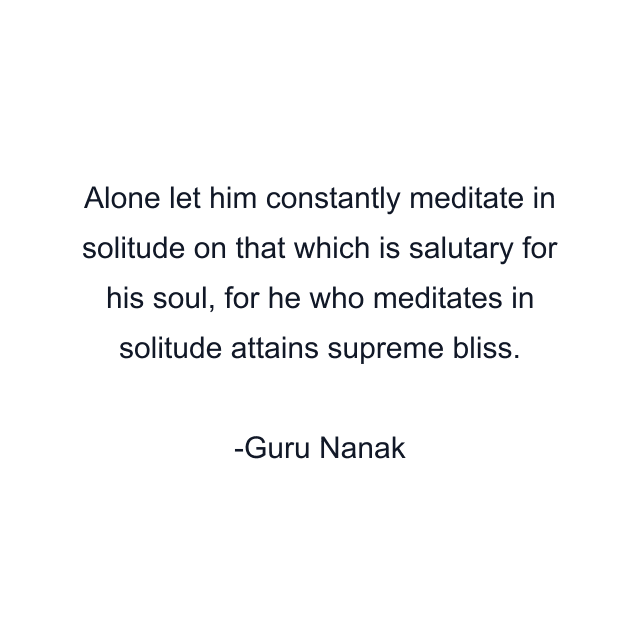 Alone let him constantly meditate in solitude on that which is salutary for his soul, for he who meditates in solitude attains supreme bliss.