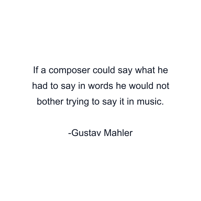 If a composer could say what he had to say in words he would not bother trying to say it in music.