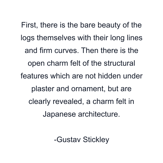 First, there is the bare beauty of the logs themselves with their long lines and firm curves. Then there is the open charm felt of the structural features which are not hidden under plaster and ornament, but are clearly revealed, a charm felt in Japanese architecture.