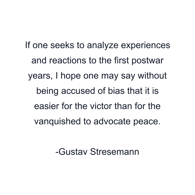 If one seeks to analyze experiences and reactions to the first postwar years, I hope one may say without being accused of bias that it is easier for the victor than for the vanquished to advocate peace.