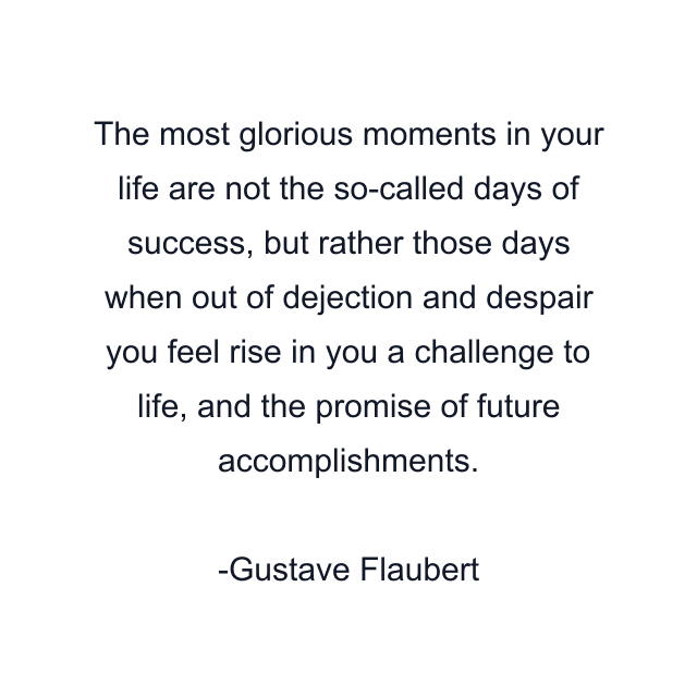 The most glorious moments in your life are not the so-called days of success, but rather those days when out of dejection and despair you feel rise in you a challenge to life, and the promise of future accomplishments.