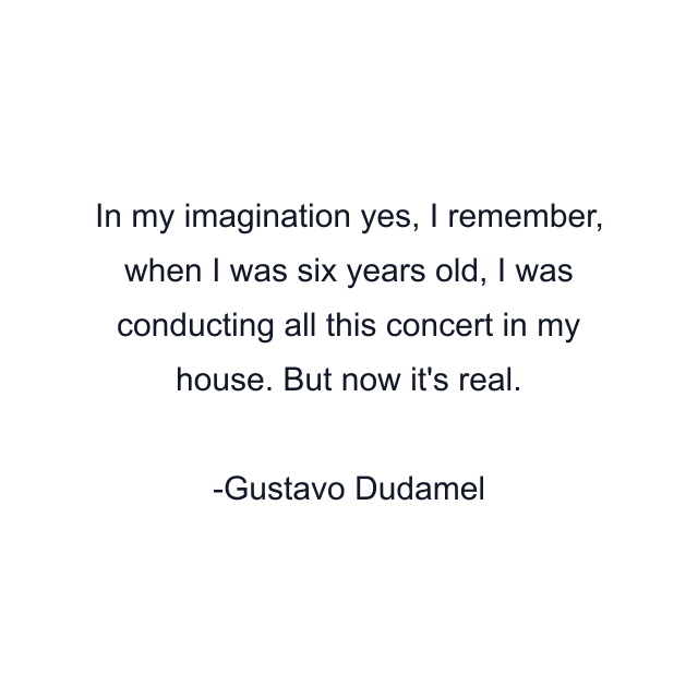 In my imagination yes, I remember, when I was six years old, I was conducting all this concert in my house. But now it's real.