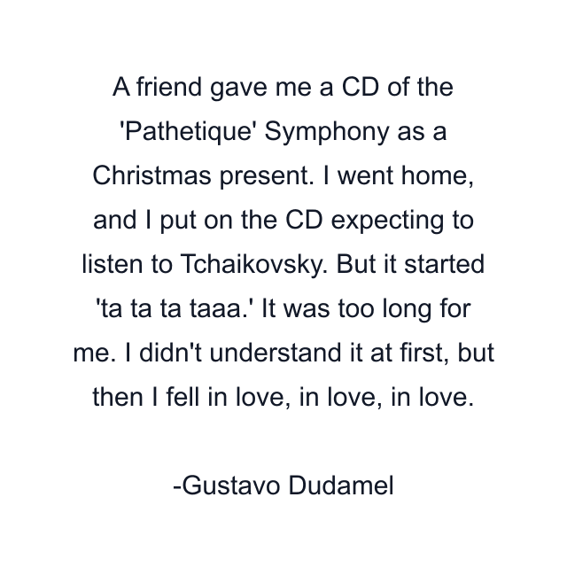 A friend gave me a CD of the 'Pathetique' Symphony as a Christmas present. I went home, and I put on the CD expecting to listen to Tchaikovsky. But it started 'ta ta ta taaa.' It was too long for me. I didn't understand it at first, but then I fell in love, in love, in love.