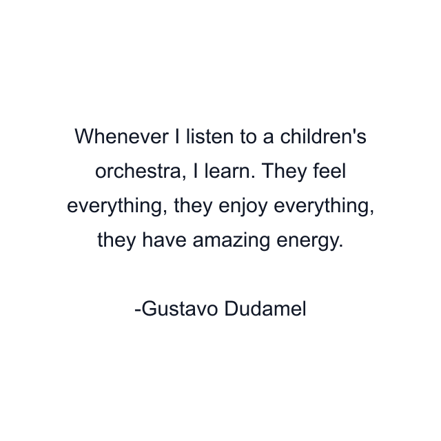 Whenever I listen to a children's orchestra, I learn. They feel everything, they enjoy everything, they have amazing energy.