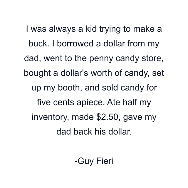 I was always a kid trying to make a buck. I borrowed a dollar from my dad, went to the penny candy store, bought a dollar's worth of candy, set up my booth, and sold candy for five cents apiece. Ate half my inventory, made $2.50, gave my dad back his dollar.