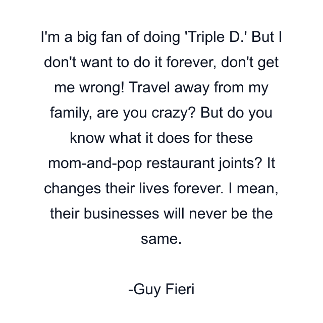 I'm a big fan of doing 'Triple D.' But I don't want to do it forever, don't get me wrong! Travel away from my family, are you crazy? But do you know what it does for these mom-and-pop restaurant joints? It changes their lives forever. I mean, their businesses will never be the same.