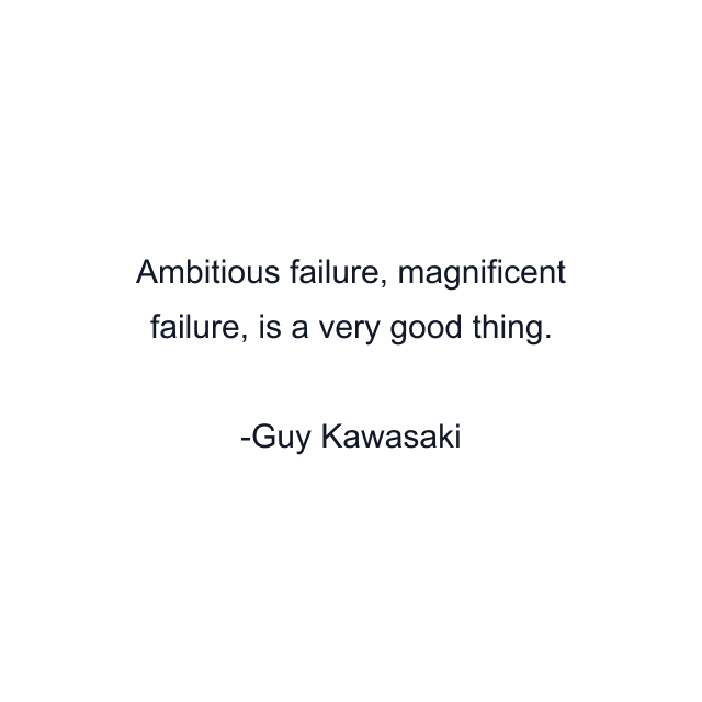 Ambitious failure, magnificent failure, is a very good thing.