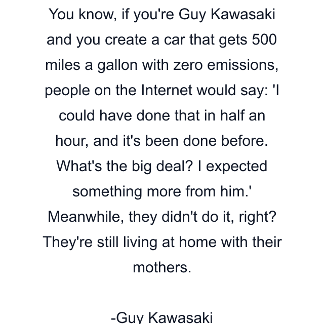 You know, if you're Guy Kawasaki and you create a car that gets 500 miles a gallon with zero emissions, people on the Internet would say: 'I could have done that in half an hour, and it's been done before. What's the big deal? I expected something more from him.' Meanwhile, they didn't do it, right? They're still living at home with their mothers.