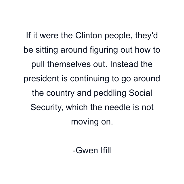 If it were the Clinton people, they'd be sitting around figuring out how to pull themselves out. Instead the president is continuing to go around the country and peddling Social Security, which the needle is not moving on.