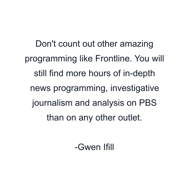 Don't count out other amazing programming like Frontline. You will still find more hours of in-depth news programming, investigative journalism and analysis on PBS than on any other outlet.