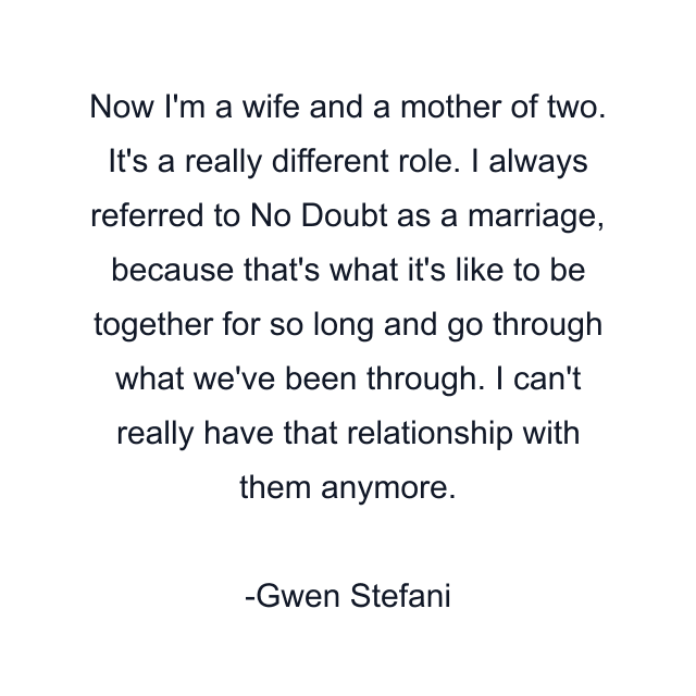 Now I'm a wife and a mother of two. It's a really different role. I always referred to No Doubt as a marriage, because that's what it's like to be together for so long and go through what we've been through. I can't really have that relationship with them anymore.