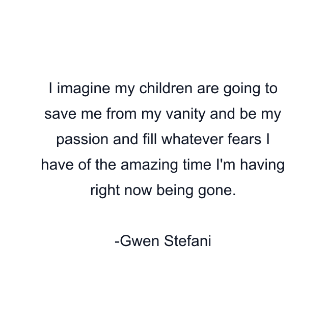 I imagine my children are going to save me from my vanity and be my passion and fill whatever fears I have of the amazing time I'm having right now being gone.