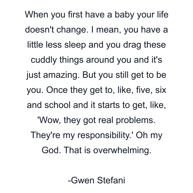 When you first have a baby your life doesn't change. I mean, you have a little less sleep and you drag these cuddly things around you and it's just amazing. But you still get to be you. Once they get to, like, five, six and school and it starts to get, like, 'Wow, they got real problems. They're my responsibility.' Oh my God. That is overwhelming.